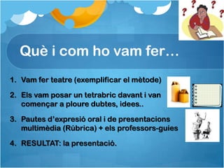 Què i com ho vam fer…
1. Vam fer teatre (exemplificar el mètode)

2. Els vam posar un tetrabric davant i van
   començar a ploure dubtes, idees..

3. Pautes d’expresió oral i de presentacions
   multimèdia (Rúbrica) + els professors-guies

4. RESULTAT: la presentació.
 