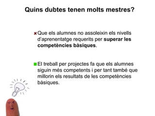 Que els alumnes no assoleixin els nivells
d’aprenentatge requerits per superar les
competències bàsiques.
El treball per projectes fa que els alumnes
siguin més competents i per tant també que
millorin els resultats de les competències
bàsiques.
Quins dubtes tenen molts mestres?
 