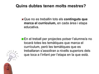 Que no es treballin tots els continguts que
marca el currículum, en cada àrea i etapa
educativa.
En el treball per projectes potser l’alumne/a no
tocarà totes les temàtiques que marca el
currículum, però les temàtiques que es
treballaran s’assoliran a nivells superiors dels
que toca a l’infant per l’etapa en la que està.
Quins dubtes tenen molts mestres?
 