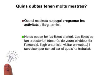 Que el mestre/a no pugui programar les
activitats a llarg termini.
No es poden fer les fitxes a priori. Les fitxes es
fan a posteriori (després de veure el vídeo, fer
l’excursió, llegir un article, visitar un web…) i
serveixen per consolidar el que s’ha treballat.
Quins dubtes tenen molts mestres?
 