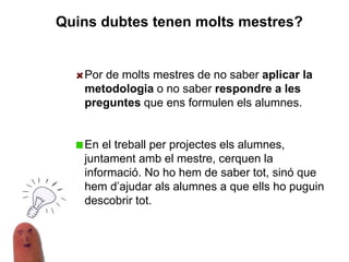 Por de molts mestres de no saber aplicar la
metodologia o no saber respondre a les
preguntes que ens formulen els alumnes.
En el treball per projectes els alumnes,
juntament amb el mestre, cerquen la
informació. No ho hem de saber tot, sinó que
hem d’ajudar als alumnes a que ells ho puguin
descobrir tot.
Quins dubtes tenen molts mestres?
 