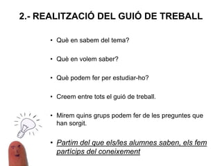 • Què en sabem del tema?
• Què en volem saber?
• Què podem fer per estudiar-ho?
• Creem entre tots el guió de treball.
• Mirem quins grups podem fer de les preguntes que
han sorgit.
• Partim del que els/les alumnes saben, els fem
partícips del coneixement
2.- REALITZACIÓ DEL GUIÓ DE TREBALL
 