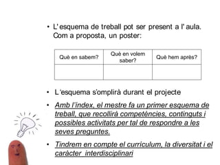 • L' esquema de treball pot ser present a l' aula.
Com a proposta, un poster:
• L‘esquema s’omplirà durant el projecte
• Amb l’índex, el mestre fa un primer esquema de
treball, que recollirà competències, continguts i
possibles activitats per tal de respondre a les
seves preguntes.
• Tindrem en compte el currículum, la diversitat i el
caràcter interdisciplinari
Què en sabem?
Què en volem
saber?
Què hem après?
 