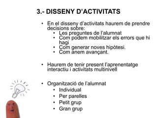 • En el disseny d’activitats haurem de prendre
decisions sobre:
• Les preguntes de l’alumnat
• Com podem mobilitzar els errors que hi
hagi
• Com generar noves hipòtesi.
• Com anem avançant.
• Haurem de tenir present l’aprenentatge
interactiu i activitats multinivell
• Organització de l’alumnat
• Individual
• Per parelles
• Petit grup
• Gran grup
3.- DISSENY D’ACTIVITATS
 