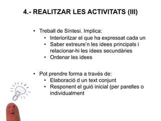 4.- REALITZAR LES ACTIVITATS (III)
• Treball de Síntesi. Implica:
• Interioritzar el que ha expressat cada un
• Saber extreure’n les idees principals i
relacionar-hi les idees secundàries
• Ordenar les idees
• Pot prendre forma a través de:
• Elaboració d un text conjunt
• Responent el guió inicial (per parelles o
individualment
 