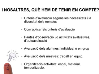 I NOSALTRES, QUÈ HEM DE TENIR EN COMPTE?
• Criteris d’avaluació segons les necessitats i la
diversitat dels nens/es
• Com aplicar els criteris d’avaluació
• Pautes d’observació i/o activitats avaluatives,
d’autoavaluació
• Avaluació dels alumnes: individual o en grup
• Avaluació dels mestres: treball en equip.
• Organització activitats: espai, material,
temporització.
 