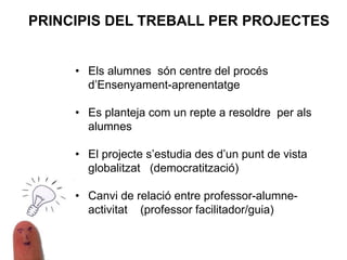• Els alumnes són centre del procés
d’Ensenyament-aprenentatge
• Es planteja com un repte a resoldre per als
alumnes
• El projecte s’estudia des d’un punt de vista
globalitzat (democratització)
• Canvi de relació entre professor-alumne-
activitat (professor facilitador/guia)
PRINCIPIS DEL TREBALL PER PROJECTES
 