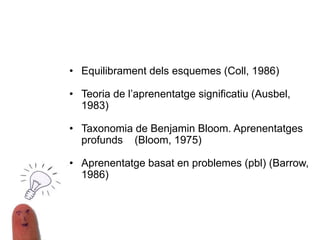TEORIES QUE JUSTIFIQUEN EL TREBALL PER
PROJECTES
• Equilibrament dels esquemes (Coll, 1986)
• Teoria de l’aprenentatge significatiu (Ausbel,
1983)
• Taxonomia de Benjamin Bloom. Aprenentatges
profunds (Bloom, 1975)
• Aprenentatge basat en problemes (pbl) (Barrow,
1986)
 