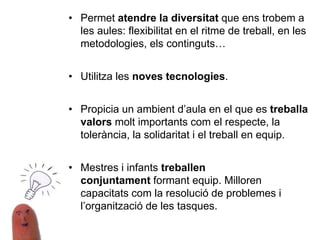 • Permet atendre la diversitat que ens trobem a
les aules: flexibilitat en el ritme de treball, en les
metodologies, els continguts…
• Utilitza les noves tecnologies.
• Propicia un ambient d’aula en el que es treballa
valors molt importants com el respecte, la
tolerància, la solidaritat i el treball en equip.
• Mestres i infants treballen
conjuntament formant equip. Milloren
capacitats com la resolució de problemes i
l’organització de les tasques.
 