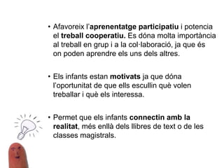 • Afavoreix l’aprenentatge participatiu i potencia
el treball cooperatiu. Es dóna molta importància
al treball en grup i a la col·laboració, ja que és
on poden aprendre els uns dels altres.
• Els infants estan motivats ja que dóna
l’oportunitat de que ells escullin què volen
treballar i què els interessa.
• Permet que els infants connectin amb la
realitat, més enllà dels llibres de text o de les
classes magistrals.
 