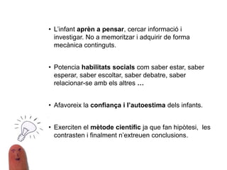 • L’infant aprèn a pensar, cercar informació i
investigar. No a memoritzar i adquirir de forma
mecànica continguts.
• Potencia habilitats socials com saber estar, saber
esperar, saber escoltar, saber debatre, saber
relacionar-se amb els altres …
• Afavoreix la confiança i l’autoestima dels infants.
• Exerciten el mètode científic ja que fan hipòtesi, les
contrasten i finalment n’extreuen conclusions.
 