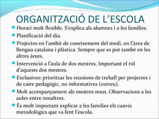 ORGANITZACIÓ DE L’ESCOLA
Horari molt flexible. S’explica als alumnes i a les famílies.
Planificació del dia.
Projectes en l’ambit de coneixement del medi, en l’àrea de
llengua catalana i plàstica. Sempre que es pot també en les
altres àrees.
Intervenció a l’aula de dos mestres. Important el rol
d’aquests dos mestres.
Exclusives: prioritzar les reunions de treball per projectes i
de caire pedagògic, no informatives (correu).
Molt acompanyament als mestres nous. Observacions a les
aules entre nosaltres.
És molt important explicar a les famílies els canvis
metodològics que va fent l’escola.
 