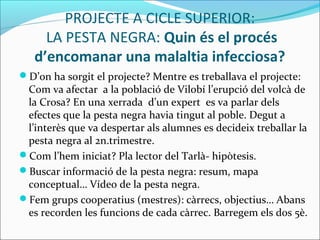 PROJECTE A CICLE SUPERIOR:
LA PESTA NEGRA: Quin és el procés
d’encomanar una malaltia infecciosa?
D’on ha sorgit el projecte? Mentre es treballava el projecte:
Com va afectar a la població de Vilobí l’erupció del volcà de
la Crosa? En una xerrada d’un expert es va parlar dels
efectes que la pesta negra havia tingut al poble. Degut a
l’interès que va despertar als alumnes es decideix treballar la
pesta negra al 2n.trimestre.
Com l’hem iniciat? Pla lector del Tarlà- hipòtesis.
Buscar informació de la pesta negra: resum, mapa
conceptual… Vídeo de la pesta negra.
Fem grups cooperatius (mestres): càrrecs, objectius… Abans
es recorden les funcions de cada càrrec. Barregem els dos 5è.
 