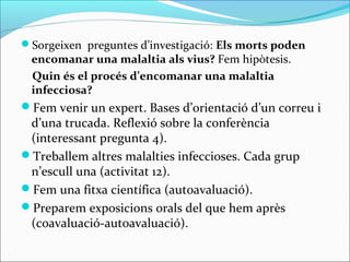Sorgeixen preguntes d’investigació: Els morts poden
encomanar una malaltia als vius? Fem hipòtesis.
Quin és el procés d’encomanar una malaltia
infecciosa?
Fem venir un expert. Bases d’orientació d’un correu i
d’una trucada. Reflexió sobre la conferència
(interessant pregunta 4).
Treballem altres malalties infeccioses. Cada grup
n’escull una (activitat 12).
Fem una fitxa científica (autoavaluació).
Preparem exposicions orals del que hem après
(coavaluació-autoavaluació).
 