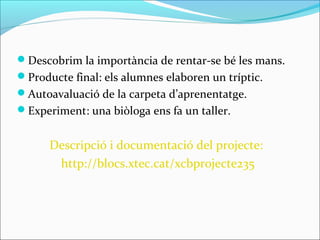 Descobrim la importància de rentar-se bé les mans.
Producte final: els alumnes elaboren un tríptic.
Autoavaluació de la carpeta d’aprenentatge.
Experiment: una biòloga ens fa un taller.
Descripció i documentació del projecte:
http://blocs.xtec.cat/xcbprojecte235
 
