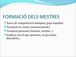 FORMACIÓ DELS MESTRES
Xarxa de competències bàsiques: grup impulsor.
Formació en centre (assessorament).
Formació personal (internet, articles…).
Explicar-nos el que aprenem, el que anem
descobrim…
 