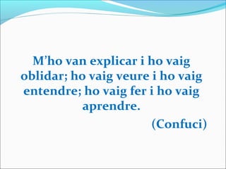M’ho van explicar i ho vaig
oblidar; ho vaig veure i ho vaig
entendre; ho vaig fer i ho vaig
aprendre.
(Confuci)
 