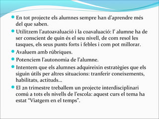 En tot projecte els alumnes sempre han d’aprendre més
del que saben.
Utilitzem l’autoavaluació i la coavaluació: l’ alumne ha de
ser conscient de quin és el seu nivell, de com resol les
tasques, els seus punts forts i febles i com pot millorar.
Avaluem amb rúbriques.
Potenciem l’autonomia de l’alumne.
Intentem que els alumnes adquireixin estratègies que els
siguin útils per altres situacions: tranferir coneixements,
habilitats, actituds…
El 2n trimestre treballem un projecte interdisciplinari
comú a tots els nivells de l’escola: aquest curs el tema ha
estat “Viatgem en el temps”.
 
