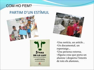 PARTIM D’UN ESTÍMUL
COM HO FEM?
-Una notícia, un article…
-Un documental, un
reportatge…
-Una persona externa.
-Alguna cosa que porta un
alumne i desperta l’interès
de tots els alumnes.
 