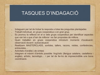 TASQUES D’INDAGACIÓ
Indaguem per tal de trobar la resposta a totes les preguntes plantejades
Treball individual, en grups cooperatius o en gran grup.
Es promou la reflexió en el sí dels grups cooperatius per identificar aspectes
que van bé o que s’han de millorar i es fan propostes de millora.
Quan treballen en grups cooperatius introduim moments d’avaluació:
observació docent i autoavaluació
Realitzem MASTERCLASS, sortides, tallers, racons, visites, conferències,
entrevistes…
Activitats d’anàlisi i de síntesi
Integrem el màxim d’àmbits possible: lingüístic (llengua catalana, castellana i
anglès), artístic, tecnològic… i per tal de fer-ho és imprescindible una bona
coordinació.
 
