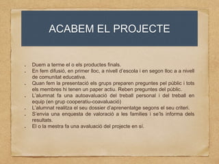 ACABEM EL PROJECTE
Duem a terme el o els productes finals.
En fem difusió, en primer lloc, a nivell d’escola i en segon lloc a a nivell
de comunitat educativa.
Quan fem la presentació els grups preparen preguntes pel públic i tots
els membres hi tenen un paper actiu. Reben preguntes del públic.
L’alumnat fa una autoavaluació del treball personal i del treball en
equip (en grup cooperatiu-coavaluació)
L’alumnat realitza el seu dossier d’aprenentatge segons el seu criteri.
S’envia una enquesta de valoració a les families i se’ls informa dels
resultats.
El o la mestra fa una avaluació del projecte en sí.
 