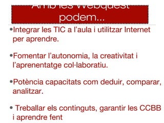 Amb les Webquest
           podem...
•Integrar les TIC a l’aula i utilitzar Internet
 per aprendre.

•Fomentar l’autonomia, la creativitat i
 l’aprenentatge col·laboratiu.

•Potència capacitats com deduir, comparar,
 analitzar.

• Treballar els continguts, garantir les CCBB
 i aprendre fent
 