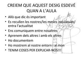 CREIEM QUE AQUEST DESIG ESDEVÉ
QUAN A L’AULA
• Allò que dic és important
• Es recullen les nostres/les meves inquietuds/
entra l’actualitat
• Ens comuniquem entre nosaltres
• Aprenem dels altres i amb els altres
• Ho documentem
• Ho mostrem al nostre entorn i al mon
• TENIM COSES PER EXPLICAR-NOS!!!
 
