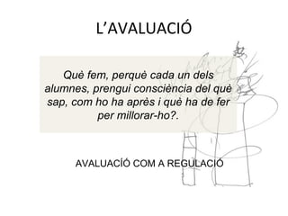 L’AVALUACIÓ
Què fem, perquè cada un dels
alumnes, prengui consciència del què
sap, com ho ha après i què ha de fer
per millorar-ho?.
AVALUACÍÓ COM A REGULACIÓ
 
