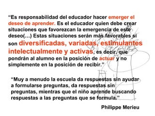 “Es responsabilidad del educador hacer emerger el
deseo de aprender. Es el educador quien debe crear
situaciones que favorezcan la emergencia de este
deseo(…) Estas situaciones serán más favorables si
son diversificadas, variadas, estimulantes
intelectualmente y activas, es decir, que
pondrán al alumno en la posición de actuar y no
simplemente en la posición de recibir.”
“Muy a menudo la escuela da respuestas sin ayudar
a formularse preguntas, da respuestas sin
preguntas, mientras que el niño aprende buscando
respuestas a las preguntas que se formula.”
Philippe Merieu
 