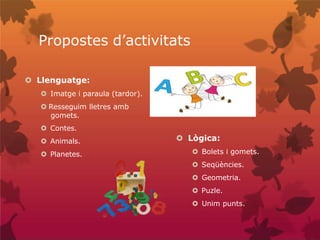 Propostes d’activitats
 Llenguatge:
 Imatge i paraula (tardor).
 Resseguim lletres amb
gomets.
 Contes.
 Animals.
 Planetes.
 Lògica:
 Bolets i gomets.
 Seqüències.
 Geometria.
 Puzle.
 Unim punts.
 