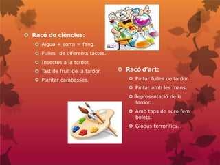  Racó de ciències:
 Aigua + sorra = fang.
 Fulles de diferents tactes.
 Insectes a la tardor.
 Tast de fruit de la tardor.
 Plantar carabasses.
 Racó d’art:
 Pintar fulles de tardor.
 Pintar amb les mans.
 Representació de la
tardor.
 Amb taps de suro fem
bolets.
 Globus terrorífics.
 