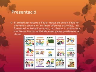 Presentació
 El treball per racons a l’aula, tracta de dividir l’aula en
diferents seccions on es faran diferents activitats, i es
fomentarà el treball en equip, la cohesió, i l’autonomia,
mentre es tracten activitats ensenyades prèviament a
classe.
 