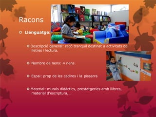 Racons
 Llenguatge:
 Descripció general: racó tranquil destinat a activitats de
lletres i lectura.
 Nombre de nens: 4 nens.
 Espai: prop de les cadires i la pissarra
 Material: murals didàctics, prestatgeries amb llibres,
material d’escriptura,…
 