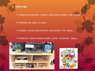  Ciències:
 Descripció general: situat a prop dels lavabos i les aixetes.
 Nombre de nens: 2 nens.
 Espais: a prop dels lavabos, les aixetes i les bates.
 Material: taula d’experiments, ports, recipients, lupes,..
 