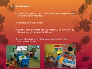 Joc simbòlic:
 Descripció general: racó on es treballarà la representació
d’experiències viscudes.
 Nombre de nens: 2 nens
 Espais: racó delimitat pel seu material, en el centre de
l’aula i a prop de la porta del pati.
 Material: bagul amb disfresses, caseta amb estris
quotidians, ninots,…
 