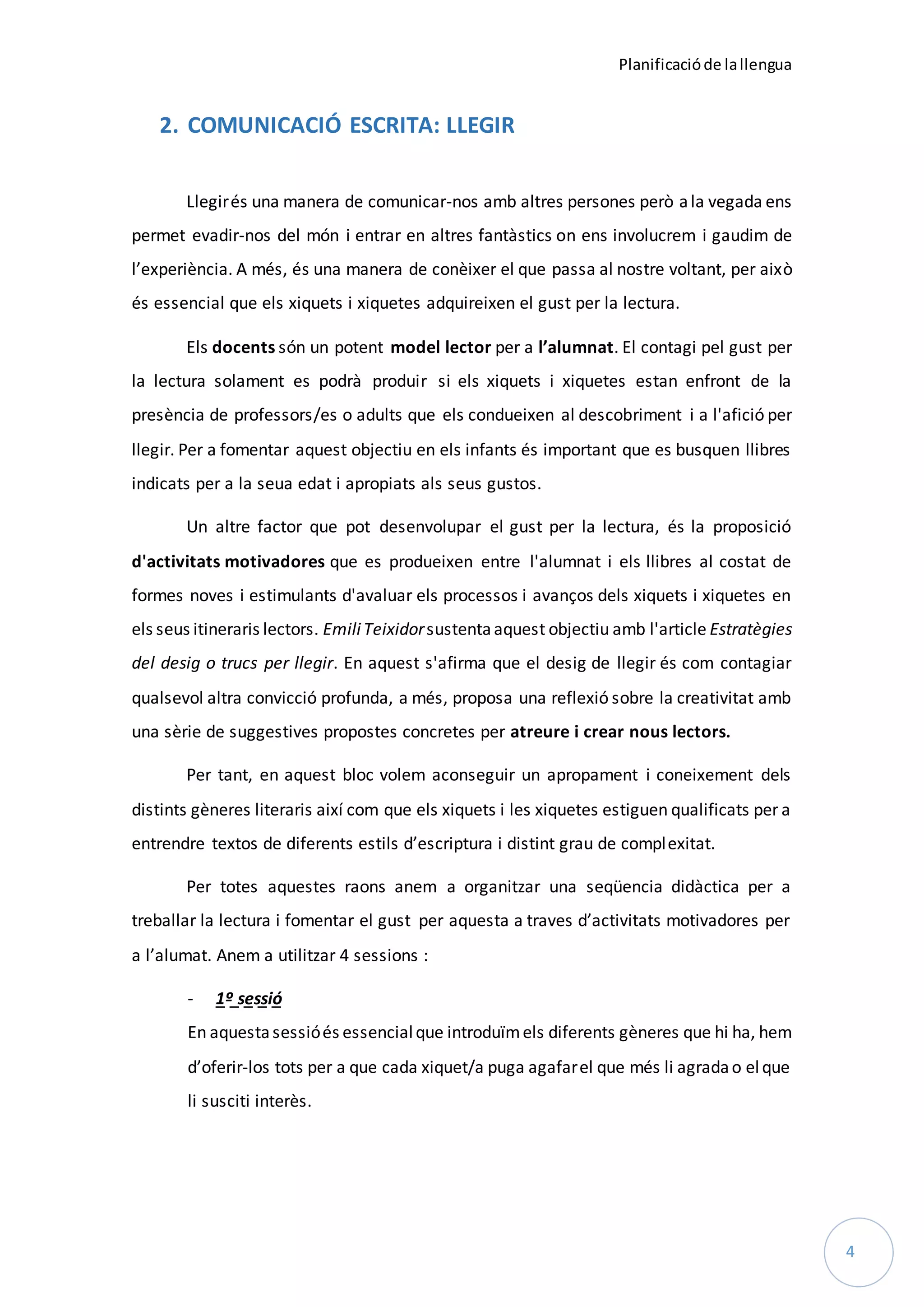 Planificacióde lallengua
4
2. COMUNICACIÓ ESCRITA: LLEGIR
Llegirés una manera de comunicar-nos amb altres persones però ala vegada ens
permet evadir-nos del món i entrar en altres fantàstics on ens involucrem i gaudim de
l’experiència. A més, és una manera de conèixer el que passa al nostre voltant, per això
és essencial que els xiquets i xiquetes adquireixen el gust per la lectura.
Els docents són un potent model lector per a l’alumnat. El contagi pel gust per
la lectura solament es podrà produir si els xiquets i xiquetes estan enfront de la
presència de professors/es o adults que els condueixen al descobriment i a l'afició per
llegir. Per a fomentar aquest objectiu en els infants és important que es busquen llibres
indicats per a la seua edat i apropiats als seus gustos.
Un altre factor que pot desenvolupar el gust per la lectura, és la proposició
d'activitats motivadores que es produeixen entre l'alumnat i els llibres al costat de
formes noves i estimulants d'avaluar els processos i avanços dels xiquets i xiquetes en
els seus itineraris lectors. EmiliTeixidorsustentaaquest objectiu amb l'article Estratègies
del desig o trucs per llegir. En aquest s'afirma que el desig de llegir és com contagiar
qualsevol altra convicció profunda, a més, proposa una reflexió sobre la creativitat amb
una sèrie de suggestives propostes concretes per atreure i crear nous lectors.
Per tant, en aquest bloc volem aconseguir un apropament i coneixement dels
distints gèneres literaris així com que els xiquets i les xiquetes estiguen qualificats per a
entrendre textos de diferents estils d’escriptura i distint grau de complexitat.
Per totes aquestes raons anem a organitzar una seqüencia didàctica per a
treballar la lectura i fomentar el gust per aquesta a traves d’activitats motivadores per
a l’alumat. Anem a utilitzar 4 sessions :
- 1º sessió
En aquestasessióés essencialque introduïmels diferents gèneres que hi ha, hem
d’oferir-los tots per a que cada xiquet/a puga agafarel que més li agradao elque
li susciti interès.
 