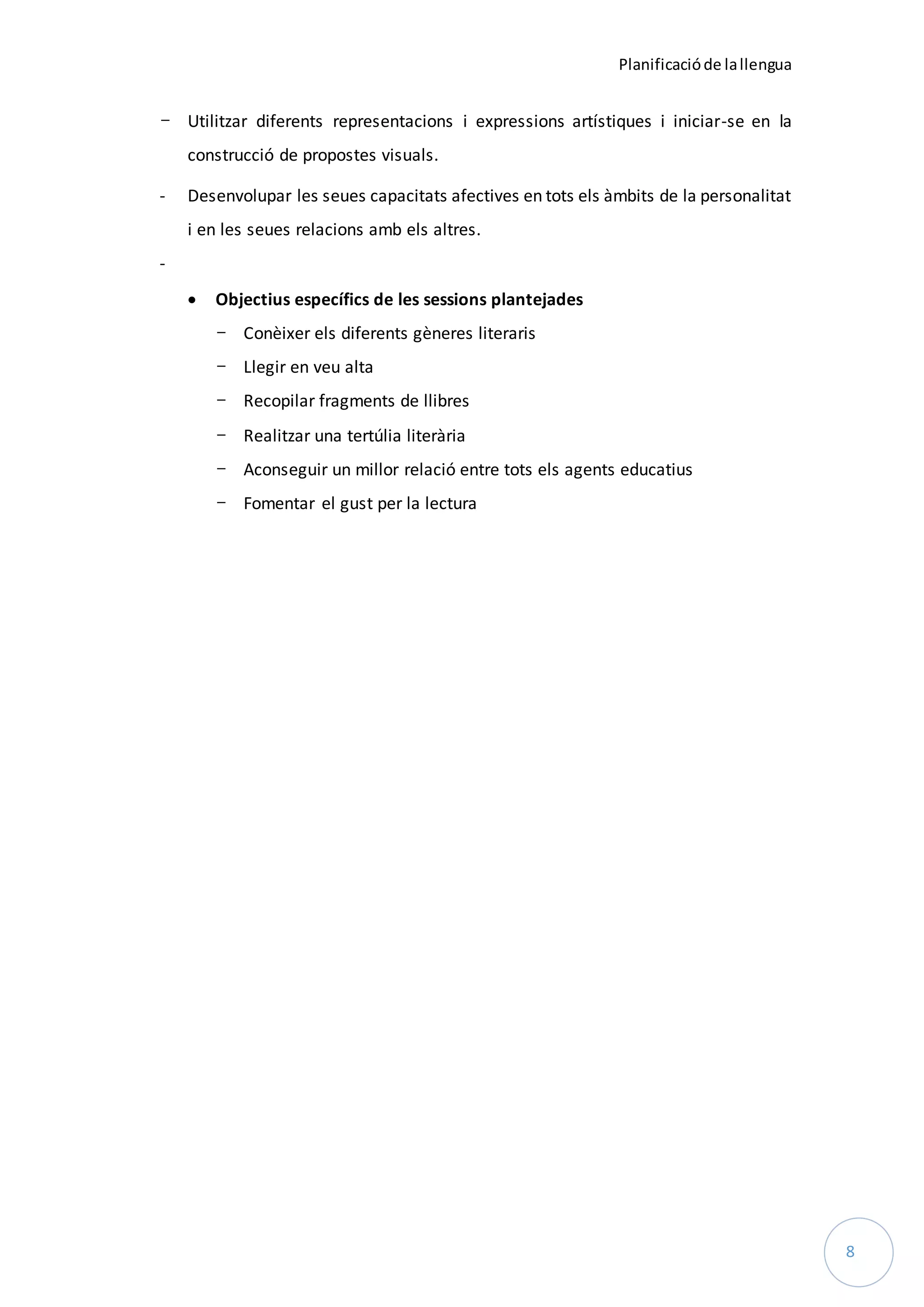 Planificacióde lallengua
8
- Utilitzar diferents representacions i expressions artístiques i iniciar-se en la
construcció de propostes visuals.
- Desenvolupar les seues capacitats afectives en tots els àmbits de la personalitat
i en les seues relacions amb els altres.
-
 Objectius específics de les sessions plantejades
- Conèixer els diferents gèneres literaris
- Llegir en veu alta
- Recopilar fragments de llibres
- Realitzar una tertúlia literària
- Aconseguir un millor relació entre tots els agents educatius
- Fomentar el gust per la lectura
 