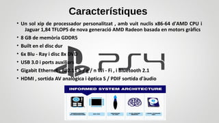 Característiques
• Un sol xip de processador personalitzat , amb vuit nuclis x86-64 d'AMD CPU i
Jaguar 1,84 TFLOPS de nova generació AMD Radeon basada en motors gràfics
• 8 GB de memòria GDDR5
• Built en el disc dur
• 6x Blu - Ray i disc 8x DVD
• USB 3.0 i ports auxiliars
• Gigabit Ethernet , 802.11 b / g / n Wi - Fi , i Bluetooth 2.1
• HDMI , sortida AV analògica i òptica S / PDIF sortida d'àudio
 