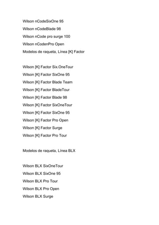 Wilson nCodeSixOne 95

Wilson nCodeBlade 98

Wilson nCode pro surge 100

Wilson nCodenPro Open

Modelos de raqueta, Línea [K] Factor



Wilson [K] Factor Six.OneTour

Wilson [K] Factor SixOne 95

Wilson [K] Factor Blade Team

Wilson [K] Factor BladeTour

Wilson [K] Factor Blade 98

Wilson [K] Factor SixOneTour

Wilson [K] Factor SixOne 95

Wilson [K] Factor Pro Open

Wilson [K] Factor Surge

Wilson [K] Factor Pro Tour



Modelos de raqueta, Línea BLX



Wilson BLX SixOneTour

Wilson BLX SixOne 95

Wilson BLX Pro Tour

Wilson BLX Pro Open

Wilson BLX Surge
 