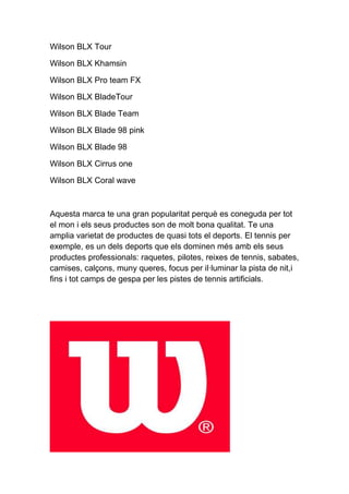 Wilson BLX Tour

Wilson BLX Khamsin

Wilson BLX Pro team FX

Wilson BLX BladeTour

Wilson BLX Blade Team

Wilson BLX Blade 98 pink

Wilson BLX Blade 98

Wilson BLX Cirrus one

Wilson BLX Coral wave



Aquesta marca te una gran popularitat perquè es coneguda per tot
el mon i els seus productes son de molt bona qualitat. Te una
amplia varietat de productes de quasi tots el deports. El tennis per
exemple, es un dels deports que els dominen més amb els seus
productes professionals: raquetes, pilotes, reixes de tennis, sabates,
camises, calçons, muny queres, focus per il·luminar la pista de nit,i
fins i tot camps de gespa per les pistes de tennis artificials.
 