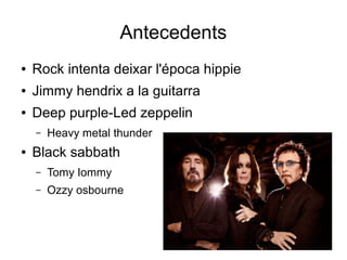 Antecedents
●

Rock intenta deixar l'época hippie

●

Jimmy hendrix a la guitarra

●

Deep purple-Led zeppelin
–

●

Heavy metal thunder

Black sabbath
–

Tomy Iommy

–

Ozzy osbourne

 