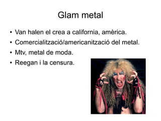 Glam metal
●

Van halen el crea a california, amèrica.

●

Comercialització/americanització del metal.

●

Mtv, metal de moda.

●

Reegan i la censura.

 