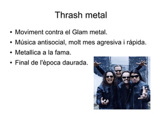 Thrash metal
●

Moviment contra el Glam metal.

●

Música antisocial, molt mes agresiva i rápida.

●

Metallica a la fama.

●

Final de l'època daurada.

 