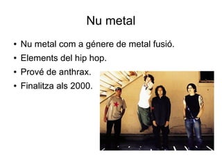 Nu metal
●

Nu metal com a génere de metal fusió.

●

Elements del hip hop.

●

Prové de anthrax.

●

Finalitza als 2000.

 
