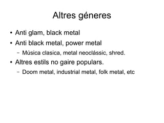 Altres géneres
●

Anti glam, black metal

●

Anti black metal, power metal
–

●

Música clasica, metal neoclássic, shred.

Altres estils no gaire populars.
–

Doom metal, industrial metal, folk metal, etc

 