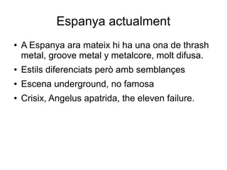 Espanya actualment
●

A Espanya ara mateix hi ha una ona de thrash
metal, groove metal y metalcore, molt difusa.

●

Estils diferenciats però amb semblançes

●

Escena underground, no famosa

●

Crisix, Angelus apatrida, the eleven failure.

 