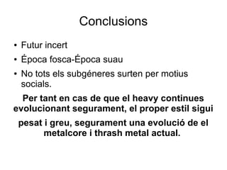 Conclusions
●

Futur incert

●

Época fosca-Época suau

●

No tots els subgéneres surten per motius
socials.

Per tant en cas de que el heavy continues
evolucionant segurament, el proper estil sigui
pesat i greu, segurament una evolució de el
metalcore i thrash metal actual.

 