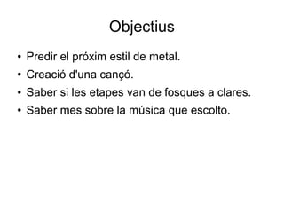 Objectius
●

Predir el próxim estil de metal.

●

Creació d'una cançó.

●

Saber si les etapes van de fosques a clares.

●

Saber mes sobre la música que escolto.

 