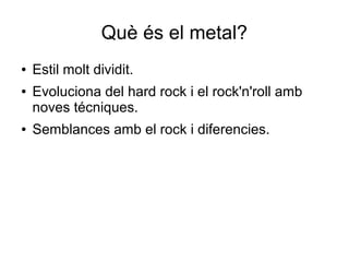 Què és el metal?
●
●

●

Estil molt dividit.
Evoluciona del hard rock i el rock'n'roll amb
noves técniques.
Semblances amb el rock i diferencies.

 