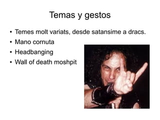 Temas y gestos
●

Temes molt variats, desde satansime a dracs.

●

Mano cornuta

●

Headbanging

●

Wall of death moshpit

 
